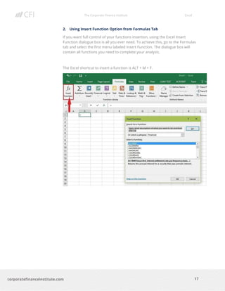 The Corporate Finance Institute Excel
17corporatefinanceinstitute.com
2. Using Insert Function Option from Formulas Tab
If you want full control of your functions insertion, using the Excel Insert
Function dialogue box is all you ever need. To achieve this, go to the Formulas
tab and select the first menu labeled Insert Function. The dialogue box will
contain all functions you need to complete your analysis.
The Excel shortcut to insert a function is ALT + M + F.
 