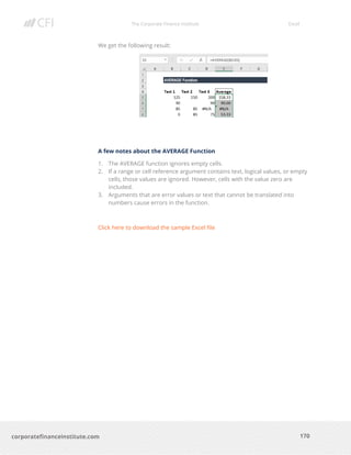 The Corporate Finance Institute Excel
170corporatefinanceinstitute.com
We get the following result:
A few notes about the AVERAGE Function
1. The AVERAGE function ignores empty cells.
2. If a range or cell reference argument contains text, logical values, or empty
cells, those values are ignored. However, cells with the value zero are
included.
3. Arguments that are error values or text that cannot be translated into
numbers cause errors in the function.
Click here to download the sample Excel file
 