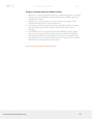 The Corporate Finance Institute Excel
175corporatefinanceinstitute.com
Things to remember about the CORREL Function
1. #N/A error – Occurs if the given arrays are of different lengths. So, if Array1
and Array2 contain different numbers of data points, CORREL will return
the #N/A error value.
2. #DIV/0 error – Occurs if either of the given arrays are empty or if the
standard deviation of their values equals zero.
3. If an array or reference argument contains text, logical values, or empty
cells, the values are ignored; however, cells with the value zero are
included.
4. The CORREL function is exactly same as the PEARSON Function, except
that, in earlier versions of Excel (earlier than Excel 2003), the PEARSON
function may exhibit some rounding errors. Hence, it is advisable to use
the CORREL function in earlier versions of Excel. In later versions of Excel,
both functions should give the same results.
Click here to download the sample Excel file
 