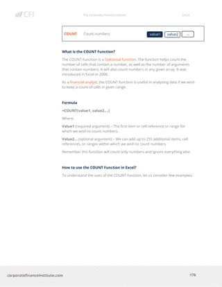 The Corporate Finance Institute Excel
176corporatefinanceinstitute.com
COUNT Count numbers
What is the COUNT Function?
The COUNT Function is a Statistical function. The function helps count the
number of cells that contain a number, as well as the number of arguments
that contain numbers. It will also count numbers in any given array. It was
introduced in Excel in 2000.
As a financial analyst, the COUNT function is useful in analyzing data if we wish
to keep a count of cells in given range.
Formula
=COUNT(value1, value2….)
Where:
Value1 (required argument) – The first item or cell reference or range for
which we wish to count numbers.
Value2… (optional argument) – We can add up to 255 additional items, cell
references, or ranges within which we wish to count numbers.
Remember this function will count only numbers and ignore everything else.
How to use the COUNT Function in Excel?
To understand the uses of the COUNT function, let us consider few examples:
value1 value2 …
 