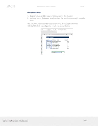 The Corporate Finance Institute Excel
178corporatefinanceinstitute.com
Few observations
1. Logical values and Errors are not counted by this function
2. As Excel stores dates as a serial number, the function returned 1 count for
date.
The COUNT function can be used for an array. If we use the formula
=COUNT(B5:B10), we will get the result 4 as shown below:
 
