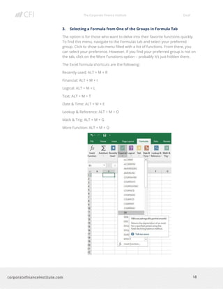 The Corporate Finance Institute Excel
18corporatefinanceinstitute.com
3. Selecting a Formula from One of the Groups in Formula Tab
The option is for those who want to delve into their favorite functions quickly.
To find this menu, navigate to the Formulas tab and select your preferred
group. Click to show sub-menu filled with a list of functions. From there, you
can select your preference. However, if you find your preferred group is not on
the tab, click on the More Functions option – probably it’s just hidden there.
The Excel formula shortcuts are the following:
Recently used: ALT + M + R
Financial: ALT + M + I
Logical: ALT + M + L
Text: ALT + M + T
Date & Time: ALT + M + E
Lookup & Reference: ALT + M + O
Math & Trig: ALT + M + G
More Function: ALT + M + Q
 