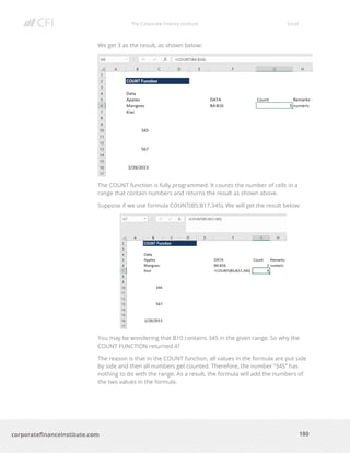 The Corporate Finance Institute Excel
180corporatefinanceinstitute.com
We get 3 as the result, as shown below:
The COUNT function is fully programmed. It counts the number of cells in a
range that contain numbers and returns the result as shown above.
Suppose if we use formula COUNT(B5:B17,345). We will get the result below:
You may be wondering that B10 contains 345 in the given range. So why the
COUNT FUNCTION returned 4?
The reason is that in the COUNT function, all values in the formula are put side
by side and then all numbers get counted. Therefore, the number “345” has
nothing to do with the range. As a result, the formula will add the numbers of
the two values in the formula.
 