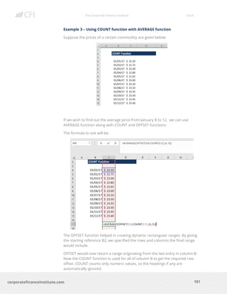 The Corporate Finance Institute Excel
181corporatefinanceinstitute.com
Example 3 – Using COUNT function with AVERAGE function
Suppose the prices of a certain commodity are given below:
If we wish to find out the average price from January 8 to 12, we can use
AVERAGE function along with COUNT and OFFSET functions.
The formula to use will be:
The OFFSET function helped in creating dynamic rectangular ranges. By giving
the starting reference B2, we specified the rows and columns the final range
would include.
OFFSET would now return a range originating from the last entry in column B.
Now the COUNT function is used for all of column B to get the required row
offset. COUNT counts only numeric values, so the headings if any are
automatically ignored.
 