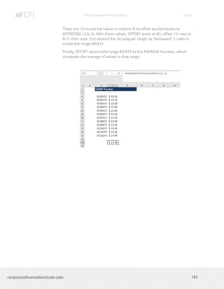 The Corporate Finance Institute Excel
182corporatefinanceinstitute.com
There are 12 numerical values in column B so offset would resolve to
OFFSET(B2,12,0,-5). With these values, OFFSET starts at B2, offset 12 rows to
B13, then uses -5 to extend the rectangular range up “backward” 5 rows to
create the range B9:B12.
Finally, OFFSET returns the range B9:B12 to the AVERAGE function, which
computes the average of values in that range.
 