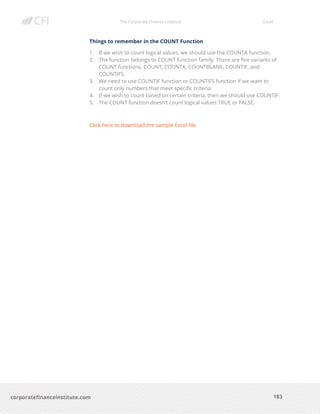 The Corporate Finance Institute Excel
183corporatefinanceinstitute.com
Things to remember in the COUNT Function
1. If we wish to count logical values, we should use the COUNTA function.
2. The function belongs to COUNT function family. There are five variants of
COUNT functions: COUNT, COUNTA, COUNTBLANK, COUNTIF, and
COUNTIFS.
3. We need to use COUNTIF function or COUNTIFS function if we want to
count only numbers that meet specific criteria.
4. If we wish to count based on certain criteria, then we should use COUNTIF.
5. The COUNT function doesn’t count logical values TRUE or FALSE.
Click here to download the sample Excel file
 