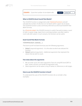 The Corporate Finance Institute Excel
184corporatefinanceinstitute.com
COUNTA Count the number of non-blank cells
What is COUNTA (Excel Countif Not Blank)?
The COUNTA Function is categorized under Statistical functions and will
calculate the number of cells that are not blank within a given set of values.
The COUNTA function is also commonly referred to as the Excel COUNTIF Not
Blank formula.
As a financial analyst, the COUNTA function is useful if we wish to keep a count
of cells in a given range. Apart from crunching numbers, we often need to
count cells with values. In such scenario, the function can be useful.
Excel Countif Not Blank Formula
=COUNTA(value1, [value2], …)
The Excel countif not blank formula uses the following arguments:
1. Value1 (required argument) – It is the value at which we evaluate the
function.
2. Value2 (optional argument) – Additional arguments that represent the
values that we wish to count.
Few notes about the arguments
1. We can enter up to 255 value arguments if we are using MS Excel 2007 or
later. Earlier versions can handle 30 arguments only.
2. Value arguments can be values, array of values or references to cell ranges.
How to use the COUNTA Function in Excel?
To understand the uses of the COUNTA function, let us consider a few
examples:
value1 value2 …
 
