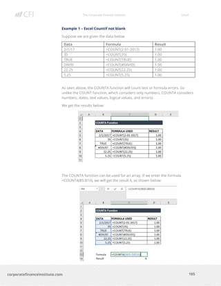 The Corporate Finance Institute Excel
185corporatefinanceinstitute.com
Example 1 – Excel Countif not blank
Suppose we are given the data below:
Data Formula Result
2/1/17 =COUNT(2-01-2017) 1.00
35 =COUNT(35) 1.00
TRUE =COUNT(TRUE) 1.00
DIV/0! =COUNT(#DIV/0!) 1.00
22.25 =COUNT(22.25) 1.00
5.25 =COUNT(5.25) 1.00
As seen above, the COUNTA function will count text or formula errors. So
unlike the COUNT function, which considers only numbers, COUNTA considers
numbers, dates, text values, logical values, and errors).
We get the results below:
The COUNTA function can be used for an array. If we enter the formula
=COUNTA(B5:B10), we will get the result 6, as shown below:
 