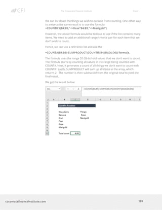 The Corporate Finance Institute Excel
189corporatefinanceinstitute.com
We can list down the things we wish to exclude from counting. One other way
to arrive at the same result is to use the formula
=COUNTIFS(B4:B9,”<>Rose”B4:B9,”<>Marigold”).
However, the above formula would be tedious to use if the list contains many
items. We need to add an additional range/criteria pair for each item that we
don’t wish to count.
Hence, we can use a reference list and use the
=COUNTA(B4:B9)-SUMPRODUCT(COUNTIF(B4:B9,D5:D6)) formula.
The formula uses the range D5:D6 to hold values that we don’t want to count.
The formula starts by counting all values in the range being counted with
COUNTA. Next, it generates a count of all things we don’t want to count with
COUNTIF. Lastly, SUMPRODUCT will sum up all items in the array, which
returns 2. The number is then subtracted from the original total to yield the
final result.
We get the result below:
 