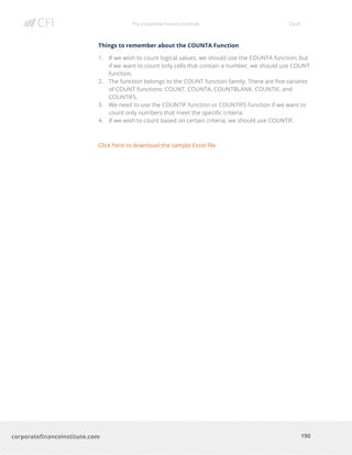 The Corporate Finance Institute Excel
190corporatefinanceinstitute.com
Things to remember about the COUNTA Function
1. If we wish to count logical values, we should use the COUNTA function, but
if we want to count only cells that contain a number, we should use COUNT
function.
2. The function belongs to the COUNT function family. There are five variants
of COUNT functions: COUNT, COUNTA, COUNTBLANK, COUNTIF, and
COUNTIFS.
3. We need to use the COUNTIF function or COUNTIFS function if we want to
count only numbers that meet the specific criteria.
4. If we wish to count based on certain criteria, we should use COUNTIF.
Click here to download the sample Excel file
 