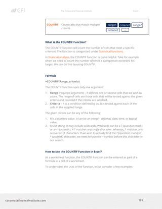 The Corporate Finance Institute Excel
191corporatefinanceinstitute.com
COUNTIF Count cells that match multiple
criteria
What is the COUNTIF Function?
The COUNTIF function will count the number of cells that meet a specific
criterion. The function is categorized under Statistical functions.
In financial analysis, the COUNTIF function is quite helpful. Take for example
when we need to count the number of times a salesperson exceeded his
target. We can do this by using COUNTIF.
Formula
=COUNTIF(Range, criteria)
The COUNTIF function uses only one argument:
1. Range (required argument) – It defines one or several cells that we wish to
count. The range of cells are those cells that will be tested against the given
criteria and counted if the criteria are satisfied.
2. Criteria – It is a condition defined by us. It is tested against each of the
cells in the supplied range.
The given criteria can be any of the following:
1. It is a numeric value. It can be an integer, decimal, date, time, or logical
value.
2. A text string. It may include wildcards. Wildcards can be a ? (question mark)
or an * (asterisk). A ? matches any single character, whereas, * matches any
sequence of characters. If we wish to actually find the ? (question mark) or
* (asterisk) character, we need to type the ~ symbol before this character in
our search.
How to use the COUNTIF Function in Excel?
As a worksheet function, the COUNTIF Function can be entered as part of a
formula in a cell of a worksheet.
To understand the uses of the function, let us consider a few examples:
range1 criteria1 range2
criteria2 …
 