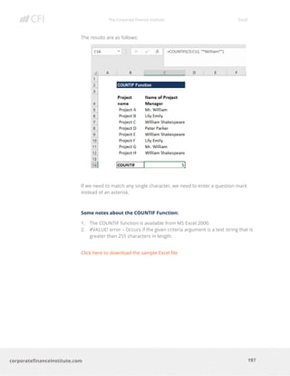 The Corporate Finance Institute Excel
197corporatefinanceinstitute.com
The results are as follows:
If we need to match any single character, we need to enter a question mark
instead of an asterisk.
Some notes about the COUNTIF Function:
1. The COUNTIF function is available from MS Excel 2000.
2. #VALUE! error – Occurs if the given criteria argument is a text string that is
greater than 255 characters in length.
Click here to download the sample Excel file
 