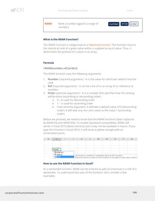 The Corporate Finance Institute Excel
198corporatefinanceinstitute.com
RANK Rank a number against a range of
numbers
What is the RANK Function?
The RANK Function is categorized as a Statistical function. The function returns
the statistical rank of a given value within a supplied array of value. Thus, it
determines the position of a value in an array.
Formula
=RANK(number,ref,[order])
The RANK function uses the following arguments:
1. Number (required argument) – It is the value for which we need to find the
rank.
2. Ref (required argument) – It can be a list of or an array of or reference to
numbers
3. Order (optional argument) – It is a number that specifies how the ranking
will be done (ascending or descending order).
• 0 – Is used for descending order
• 1 – is used for ascending order
• If we omit the argument, it will take a default value of 0 (descending
order). It will take any non-zero value as the value 1 (ascending
order).
Before we proceed, we need to know that the RANK function’s been replaced
by RANK.EQ and RANK.AVG. To enable backward compatibility, RANK still
works in Excel 2016 (latest version), but it may not be available in future. If you
type this function in Excel 2016, it will show a yellow triangle with an
exclamation point.
How to use the RANK Function in Excel?
As a worksheet function, RANK can be entered as part of a formula in a cell of a
worksheet. To understand the uses of the function, let’s consider a few
examples:
number array order
 