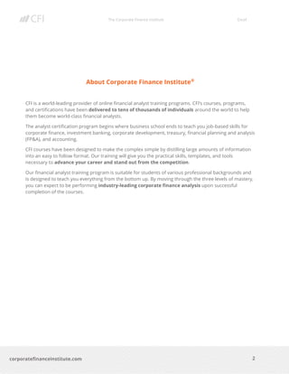 The Corporate Finance Institute Excel
2corporatefinanceinstitute.com
About Corporate Finance Institute®
CFI is a world-leading provider of online financial analyst training programs. CFI’s courses, programs,
and certifications have been delivered to tens of thousands of individuals around the world to help
them become world-class financial analysts.
The analyst certification program begins where business school ends to teach you job-based skills for
corporate finance, investment banking, corporate development, treasury, financial planning and analysis
(FP&A), and accounting.
CFI courses have been designed to make the complex simple by distilling large amounts of information
into an easy to follow format. Our training will give you the practical skills, templates, and tools
necessary to advance your career and stand out from the competition.
Our financial analyst training program is suitable for students of various professional backgrounds and
is designed to teach you everything from the bottom up. By moving through the three levels of mastery,
you can expect to be performing industry-leading corporate finance analysis upon successful
completion of the courses.
 