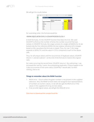 The Corporate Finance Institute Excel
201corporatefinanceinstitute.com
We will get the results below:
For ascending order, the formula would be:
=RANK.EQ(C5,$C$5:C$10,1)+COUNTIF($C$5:C5,C5)-1
In both formulas, it’s the COUNTIF function that does the trick. We used
COUNTIF to find out the number of times the number occurred that was
ranked. In COUNTIF formula, the range consists of a single cell ($C$5:C5). As we
locked only the first reference ($C$5), the last relative reference (C5) changes
based on the row where the formula is copied. Thus, for row 7, the range
expands to $C$5:C10, and the value in C10 is compared to each of the above
cells.
Thus, for all unique values and first occurrences of duplicate values, COUNTIF
returns 1; and we subtract 1 at the end of the formula to restore the original
rank.
For ranks occurring the second time, COUNTIF returns 2. By subtracting 1, we
increased the rank by 1 point, thus preventing duplicates. If there happen to be
3 plus occurrences of the same value, COUNTIF()-1 would add 2 to their
ranking, and so on.
Things to remember about the RANK Function
1. #N/A! error – Occurs when the given number is not present in the supplied
reference. Also, the RANK function does not recognize text representations
of numbers as numeric values, so we will also get the #N/A error if the
values in the supplied ref array are text values.
2. If we provide logical values, we will get the #VALUE! error.
Click here to download the sample Excel file
 