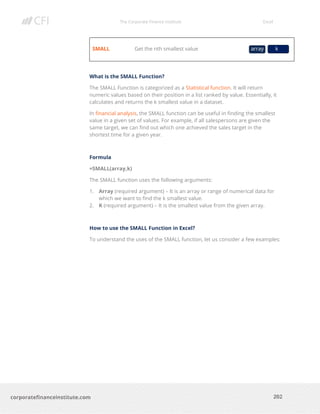 The Corporate Finance Institute Excel
202corporatefinanceinstitute.com
SMALL Get the nth smallest value
What is the SMALL Function?
The SMALL Function is categorized as a Statistical function. It will return
numeric values based on their position in a list ranked by value. Essentially, it
calculates and returns the k smallest value in a dataset.
In financial analysis, the SMALL function can be useful in finding the smallest
value in a given set of values. For example, if all salespersons are given the
same target, we can find out which one achieved the sales target in the
shortest time for a given year.
Formula
=SMALL(array,k)
The SMALL function uses the following arguments:
1. Array (required argument) – It is an array or range of numerical data for
which we want to find the k smallest value.
2. K (required argument) – It is the smallest value from the given array.
How to use the SMALL Function in Excel?
To understand the uses of the SMALL function, let us consider a few examples:
array k
 