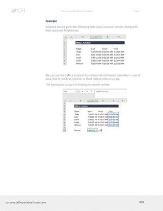 The Corporate Finance Institute Excel
203corporatefinanceinstitute.com
Example
Suppose we are given the following data about several runners, along with
their start and finish times:
We can use the SMALL function to retrieve the nth lowest value from a set of
data, that is, the first, second, or third fastest times in a race.
The formula to be used in finding the winner will be:
 