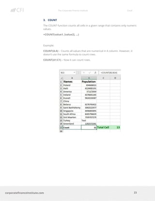 The Corporate Finance Institute Excel
23corporatefinanceinstitute.com
3. COUNT
The COUNT function counts all cells in a given range that contains only numeric
values.
=COUNT(value1, [value2], …)
Example:
COUNT(A:A) – Counts all values that are numerical in A column. However, it
doesn’t use the same formula to count rows.
COUNT(A1:C1) – Now it can count rows.
 