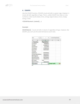The Corporate Finance Institute Excel
24corporatefinanceinstitute.com
4. COUNTA
Like the COUNT function, COUNTA counts all cells in a given rage. However, it
counts all cells regardless of type. That is, unlike COUNT that relies on only
numerics, it also counts dates, times, strings, logical values, errors, empty
string, or text.
=COUNTA(value1, [value2], …)
Example:
COUNTA(A:A) – Counts all cells in column A regardless of type. However, like
COUNT, you can’t use the same formula to count rows.
 