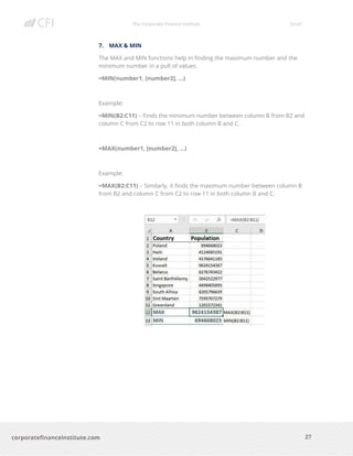 The Corporate Finance Institute Excel
27corporatefinanceinstitute.com
7. MAX & MIN
The MAX and MIN functions help in finding the maximum number and the
minimum number in a pull of values.
=MIN(number1, [number2], …)
Example:
=MIN(B2:C11) – Finds the minimum number between column B from B2 and
column C from C2 to row 11 in both column B and C.
=MAX(number1, [number2], …)
Example:
=MAX(B2:C11) – Similarly, it finds the maximum number between column B
from B2 and column C from C2 to row 11 in both column B and C.
 