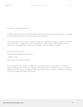 The Corporate Finance Institute Excel
3corporatefinanceinstitute.com
Copyright © 2018 CFI Education Inc.
All rights reserved. No part of this work may be reproduced or used in any form whatsoever, including
photocopying, without prior written permission of the publisher.
This book is intended to provide accurate information with regard to the subject matter covered at the
time of publication. However, the author and publisher accept no legal responsibility for errors or
omissions in the subject matter contained in this book, or the consequences thereof.
Corporate Finance Institute
learning@corporatefinanceinstitute.com
1-800-817-7539
www.corporatefinanceinstitute.com
At various points in the manual a number of financial analysis issues are examined. The financial
analysis implications for these issues, although relatively standard in treatment, remain an opinion of
the authors of this manual. No responsibility is assumed for any action taken or inaction as a result of
the financial analysis included in the manual.
 