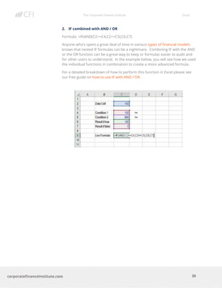 The Corporate Finance Institute Excel
30corporatefinanceinstitute.com
2. IF combined with AND / OR
Formula: =IF(AND(C2>=C4,C2<=C5),C6,C7)
Anyone who’s spent a great deal of time in various types of financial models
knows that nested IF formulas can be a nightmare. Combining IF with the AND
or the OR function can be a great way to keep or formulas easier to audit and
for other users to understand. In the example below, you will see how we used
the individual functions in combination to create a more advanced formula.
For a detailed breakdown of how to perform this function in Excel please see
our free guide on how to use IF with AND / OR.
 
