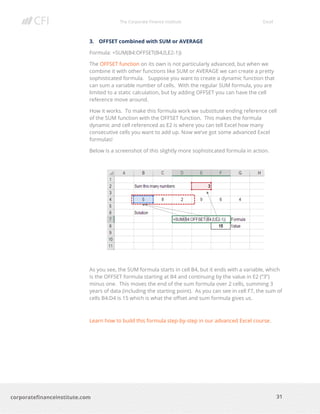 The Corporate Finance Institute Excel
31corporatefinanceinstitute.com
3. OFFSET combined with SUM or AVERAGE
Formula: =SUM(B4:OFFSET(B4,0,E2-1))
The OFFSET function on its own is not particularly advanced, but when we
combine it with other functions like SUM or AVERAGE we can create a pretty
sophisticated formula. Suppose you want to create a dynamic function that
can sum a variable number of cells. With the regular SUM formula, you are
limited to a static calculation, but by adding OFFSET you can have the cell
reference move around.
How it works. To make this formula work we substitute ending reference cell
of the SUM function with the OFFSET function. This makes the formula
dynamic and cell referenced as E2 is where you can tell Excel how many
consecutive cells you want to add up. Now we’ve got some advanced Excel
formulas!
Below is a screenshot of this slightly more sophisticated formula in action.
As you see, the SUM formula starts in cell B4, but it ends with a variable, which
is the OFFSET formula starting at B4 and continuing by the value in E2 (“3”)
minus one. This moves the end of the sum formula over 2 cells, summing 3
years of data (including the starting point). As you can see in cell F7, the sum of
cells B4:D4 is 15 which is what the offset and sum formula gives us.
Learn how to build this formula step-by-step in our advanced Excel course.
 