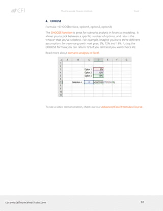 The Corporate Finance Institute Excel
32corporatefinanceinstitute.com
4. CHOOSE
Formula: =CHOOSE(choice, option1, option2, option3)
The CHOOSE function is great for scenario analysis in financial modeling. It
allows you to pick between a specific number of options, and return the
“choice” that you’ve selected. For example, imagine you have three different
assumptions for revenue growth next year: 5%, 12% and 18%. Using the
CHOOSE formula you can return 12% if you tell Excel you want choice #2.
Read more about scenario analysis in Excel.
To see a video demonstration, check out our Advanced Excel Formulas Course.
 
