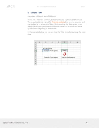 The Corporate Finance Institute Excel
36corporatefinanceinstitute.com
8. LEN and TRIM
Formulas: =LEN(text) and =TRIM(text)
These are a little less common, but certainly very sophisticated formulas.
These applications are great for financial analysts that need to organize and
manipulate large amounts of data. Unfortunately, the data we get is not
always perfectly organized and sometimes there can be issues like extra
spaces at the beginning or end of cells
In the example below, you can see how the TRIM formula cleans up the Excel
data.
 