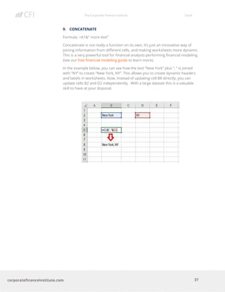The Corporate Finance Institute Excel
37corporatefinanceinstitute.com
9. CONCATENATE
Formula: =A1&” more text”
Concatenate is not really a function on its own, it’s just an innovative way of
joining information from different cells, and making worksheets more dynamic.
This is a very powerful tool for financial analysts performing financial modeling
(see our free financial modeling guide to learn more).
In the example below, you can see how the text “New York” plus “, “ is joined
with “NY” to create “New York, NY”. This allows you to create dynamic headers
and labels in worksheets. Now, instead of updating cell B8 directly, you can
update cells B2 and D2 independently. With a large dataset this is a valuable
skill to have at your disposal.
 