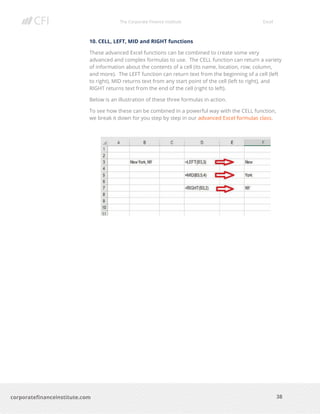 The Corporate Finance Institute Excel
38corporatefinanceinstitute.com
10. CELL, LEFT, MID and RIGHT functions
These advanced Excel functions can be combined to create some very
advanced and complex formulas to use. The CELL function can return a variety
of information about the contents of a cell (its name, location, row, column,
and more). The LEFT function can return text from the beginning of a cell (left
to right), MID returns text from any start point of the cell (left to right), and
RIGHT returns text from the end of the cell (right to left).
Below is an illustration of these three formulas in action.
To see how these can be combined in a powerful way with the CELL function,
we break it down for you step by step in our advanced Excel formulas class.
 