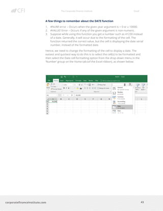 The Corporate Finance Institute Excel
43corporatefinanceinstitute.com
A few things to remember about the DATE function
1. #NUM! error – Occurs when the given year argument is < 0 or ≥ 10000.
2. #VALUE! Error – Occurs if any of the given argument is non-numeric.
3. Suppose while using this function you get a number such as 41230 instead
of a date. Generally, it will occur due to the formatting of the cell. The
function returned the correct value, but the cell is displaying the date serial
number, instead of the formatted date.
Hence, we need to change the formatting of the cell to display a date. The
easiest and quickest way to do this is to select the cell(s) to be formatted and
then select the Date cell formatting option from the drop-down menu in the
‘Number’ group on the Home tab (of the Excel ribbon), as shown below:
 