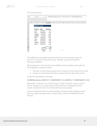 The Corporate Finance Institute Excel
47corporatefinanceinstitute.com
The result we get is:
The SUMIFS formula added up all sales that occurred in January to give 24
(3.5+4.5+12+4) as the result for January. Similarly, we got the results for
February and March.
What happened in this formula is that SUMIFS function totaled up the sales for
the range given using two criteria:
1. One was to match dates greater than or equal to the first day of the month.
2. Second, to match dates less than or equal to the last day of the month.
So the formula worked in this way:
=SUMIFS(revenue, (B3:B11),”>=”&DATE(2017,1,1), (B3:B11),”<=”&DATE(2017,1,31))
Remember in column E, we must first type 1/1/2017 and then, using a custom
format, change it to a custom date format (“mmmm”) to display the month
names. If we don’t do this, the formula will not work properly.
Using concatenation with an ampersand (&) is necessary when building criteria
that use a logical operator with a numeric value. Hence, we added that to the
formula.
 