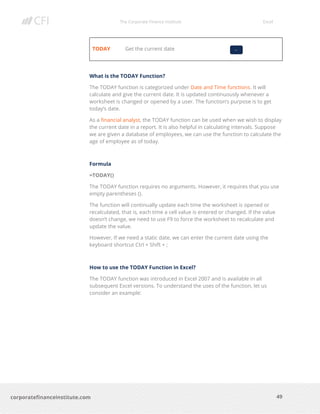 The Corporate Finance Institute Excel
49corporatefinanceinstitute.com
TODAY Get the current date
What is the TODAY Function?
The TODAY function is categorized under Date and Time functions. It will
calculate and give the current date. It is updated continuously whenever a
worksheet is changed or opened by a user. The function’s purpose is to get
today’s date.
As a financial analyst, the TODAY function can be used when we wish to display
the current date in a report. It is also helpful in calculating intervals. Suppose
we are given a database of employees, we can use the function to calculate the
age of employee as of today.
Formula
=TODAY()
The TODAY function requires no arguments. However, it requires that you use
empty parentheses ().
The function will continually update each time the worksheet is opened or
recalculated, that is, each time a cell value is entered or changed. If the value
doesn’t change, we need to use F9 to force the worksheet to recalculate and
update the value.
However, If we need a static date, we can enter the current date using the
keyboard shortcut Ctrl + Shift + ;
How to use the TODAY Function in Excel?
The TODAY function was introduced in Excel 2007 and is available in all
subsequent Excel versions. To understand the uses of the function, let us
consider an example:
-
 
