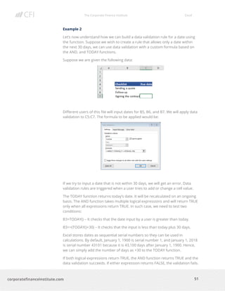 The Corporate Finance Institute Excel
51corporatefinanceinstitute.com
Example 2
Let’s now understand how we can build a data validation rule for a date using
the function. Suppose we wish to create a rule that allows only a date within
the next 30 days, we can use data validation with a custom formula based on
the AND, and TODAY functions.
Suppose we are given the following data:
Different users of this file will input dates for B5, B6, and B7. We will apply data
validation to C5:C7. The formula to be applied would be:
If we try to input a date that is not within 30 days, we will get an error. Data
validation rules are triggered when a user tries to add or change a cell value.
The TODAY function returns today’s date. It will be recalculated on an ongoing
basis. The AND function takes multiple logical expressions and will return TRUE
only when all expressions return TRUE. In such case, we need to test two
conditions:
B3>TODAY() – It checks that the date input by a user is greater than today.
B3<=(TODAY()+30) – It checks that the input is less than today plus 30 days.
Excel stores dates as sequential serial numbers so they can be used in
calculations. By default, January 1, 1900 is serial number 1, and January 1, 2018
is serial number 43101 because it is 43,100 days after January 1, 1900. Hence,
we can simply add the number of days as +30 to the TODAY function.
If both logical expressions return TRUE, the AND function returns TRUE and the
data validation succeeds. If either expression returns FALSE, the validation fails.
 