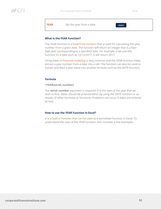 The Corporate Finance Institute Excel
52corporatefinanceinstitute.com
YEAR Get the year from a date
What is the YEAR Function?
The YEAR function is a Date/Time function that is used for calculating the year
number from a given date. The function will return an integer that is a four-
digit year corresponding to a specified date. For example, if we use this
function on a date such as 12/12/2017, it will return 2017.
Using dates in financial modeling is very common and the YEAR function helps
extract a year number from a date into a cell. The function can also be used to
extract and feed a year value into another formula such as the DATE function.
Formula
=YEAR(serial_number)
The serial_number argument is required. It is the date of the year that we
wish to find. Dates should be entered either by using the DATE function or as
results of other formulas or functions. Problems can occur if dates are entered
as text.
How to use the YEAR Function in Excel?
It is a built-in function that can be used as a worksheet function in Excel. To
understand the uses of the YEAR function, let’s consider a few examples:
date
 