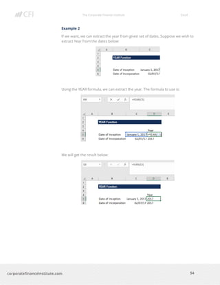 The Corporate Finance Institute Excel
54corporatefinanceinstitute.com
Example 2
If we want, we can extract the year from given set of dates. Suppose we wish to
extract Year from the dates below:
Using the YEAR formula, we can extract the year. The formula to use is:
We will get the result below:
 