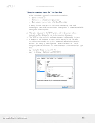The Corporate Finance Institute Excel
55corporatefinanceinstitute.com
Things to remember about the YEAR Function
1. Dates should be supplied to Excel functions as either:
• Serial numbers; or
• Reference to cells containing dates; or
• Date values returned from other Excel formulas.
If we try to input dates as text, then there is a risk that Excel may
misinterpret them, due to the different date systems or date interpretation
settings on your computer.
2. The value returned by the YEAR function will be Gregorian values
regardless of the display format for the supplied date value.
3. The YEAR function perfectly understands dates in all possible formats.
4. If we wish to see only year for dates stored, we can format the cells
accordingly. In this case, no formula is needed. We can just open the
Format Cells dialog by pressing Ctrl + 1. After that select the Custom
category on the Number tab, and enter one of the codes below in the Type
box:
• yy – to display 2-digit years, as 00-99.
• yyyy – to display 4-digit years, as 1900-9999.
 