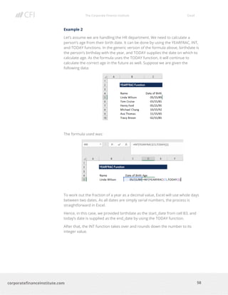 The Corporate Finance Institute Excel
58corporatefinanceinstitute.com
Example 2
Let’s assume we are handling the HR department. We need to calculate a
person’s age from their birth date. It can be done by using the YEARFRAC, INT,
and TODAY functions. In the generic version of the formula above, birthdate is
the person’s birthday with the year, and TODAY supplies the date on which to
calculate age. As the formula uses the TODAY function, it will continue to
calculate the correct age in the future as well. Suppose we are given the
following data:
The formula used was:
To work out the fraction of a year as a decimal value, Excel will use whole days
between two dates. As all dates are simply serial numbers, the process is
straightforward in Excel.
Hence, in this case, we provided birthdate as the start_date from cell B3, and
today’s date is supplied as the end_date by using the TODAY function.
After that, the INT function takes over and rounds down the number to its
integer value.
 