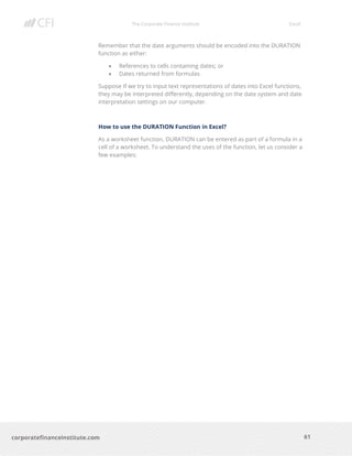 The Corporate Finance Institute Excel
61corporatefinanceinstitute.com
Remember that the date arguments should be encoded into the DURATION
function as either:
• References to cells containing dates; or
• Dates returned from formulas
Suppose If we try to input text representations of dates into Excel functions,
they may be interpreted differently, depending on the date system and date
interpretation settings on our computer.
How to use the DURATION Function in Excel?
As a worksheet function, DURATION can be entered as part of a formula in a
cell of a worksheet. To understand the uses of the function, let us consider a
few examples:
 