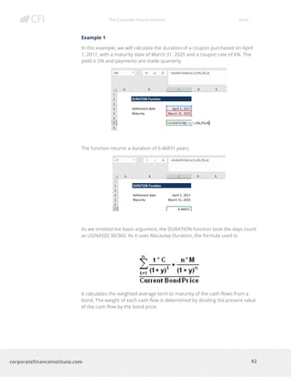 The Corporate Finance Institute Excel
62corporatefinanceinstitute.com
Example 1
In this example, we will calculate the duration of a coupon purchased on April
1, 2017, with a maturity date of March 31, 2025 and a coupon rate of 6%. The
yield is 5% and payments are made quarterly.
The function returns a duration of 6.46831 years.
As we omitted the basis argument, the DURATION function took the days count
as US(NASD) 30/360. As it uses Macaulay Duration, the formula used is:
It calculates the weighted average term to maturity of the cash flows from a
bond. The weight of each cash flow is determined by dividing the present value
of the cash flow by the bond price.
 