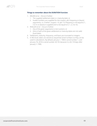 The Corporate Finance Institute Excel
63corporatefinanceinstitute.com
Things to remember about the DURATION Function:
1. #NUM! error – Occurs if either:
1. The supplied settlement date is ≥ maturity date; or
2. Invalid numbers are supplied for the coupon, yld, frequency or [basis]
arguments, i.e. if either: coupon < 0; yld < 0; frequency is not equal to 1,
2 or 4; or [basis] is supplied and is not equal to 0, 1, 2, 3 or 4).
3. #VALUE! error – Occurs if either:
1. Any of the given arguments is non-numeric; or
2. One or both of the given settlement or maturity dates are not valid
Excel dates.
4. Settlement, maturity, frequency, and basis are truncated to integers.
5. In MS Excel, dates are stored as sequential serial numbers so they can be
used in calculations. By default, January 1, 1900 is serial number 1, and
January 18, 2018 is serial number 43118, because it is 43,118 days after
January 1, 1900.
 
