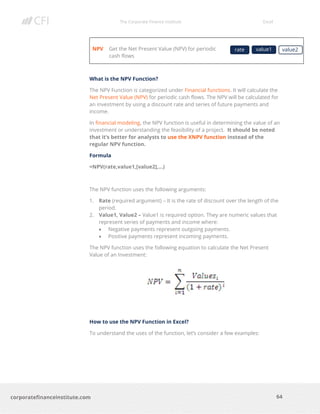 The Corporate Finance Institute Excel
64corporatefinanceinstitute.com
NPV Get the Net Present Value (NPV) for periodic
cash flows
What is the NPV Function?
The NPV Function is categorized under Financial functions. It will calculate the
Net Present Value (NPV) for periodic cash flows. The NPV will be calculated for
an investment by using a discount rate and series of future payments and
income.
In financial modeling, the NPV function is useful in determining the value of an
investment or understanding the feasibility of a project. It should be noted
that it’s better for analysts to use the XNPV function instead of the
regular NPV function.
Formula
=NPV(rate,value1,[value2],…)
The NPV function uses the following arguments:
1. Rate (required argument) – It is the rate of discount over the length of the
period.
2. Value1, Value2 – Value1 is required option. They are numeric values that
represent series of payments and income where:
• Negative payments represent outgoing payments.
• Positive payments represent incoming payments.
The NPV function uses the following equation to calculate the Net Present
Value of an Investment:
How to use the NPV Function in Excel?
To understand the uses of the function, let’s consider a few examples:
rate value1 value2
y
 