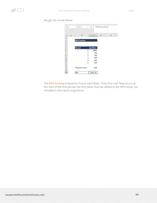 The Corporate Finance Institute Excel
66corporatefinanceinstitute.com
We get the result below:
The NPV formula is based on future cash flows. If the first cash flow occurs at
the start of the first period, the first value must be added to the NPV result, not
included in the values arguments.
 