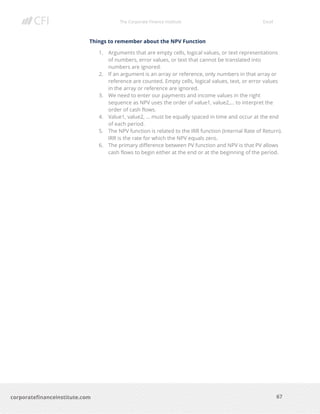 The Corporate Finance Institute Excel
67corporatefinanceinstitute.com
Things to remember about the NPV Function
1. Arguments that are empty cells, logical values, or text representations
of numbers, error values, or text that cannot be translated into
numbers are ignored.
2. If an argument is an array or reference, only numbers in that array or
reference are counted. Empty cells, logical values, text, or error values
in the array or reference are ignored.
3. We need to enter our payments and income values in the right
sequence as NPV uses the order of value1, value2,… to interpret the
order of cash flows.
4. Value1, value2, … must be equally spaced in time and occur at the end
of each period.
5. The NPV function is related to the IRR function (Internal Rate of Return).
IRR is the rate for which the NPV equals zero.
6. The primary difference between PV function and NPV is that PV allows
cash flows to begin either at the end or at the beginning of the period.
 