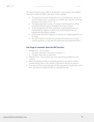The Corporate Finance Institute Excel
70corporatefinanceinstitute.com
The above function returns PMT as $3,240.20. It is the monthly cash outflow
required to realize $75,000 in two years. In this example:
• The payments into the investment are on a monthly basis. Hence, the
annual interest rate is converted to a monthly rate. Also, we converted
the years into months: 2*12 = 24.
• The [type] argument is set to 1 to indicate that the payment of the
investment will be made at the beginning of each quarter.
• As per the general cash flow convention, outgoing payments are
represented by negative numbers and incoming payments are
represented by positive numbers.
• As the value returned is negative, it indicates an outgoing payment is to
be made.
• The value 3,240.20 includes the principal and interest but no taxes,
reserve payments, or fees that are sometimes associated with loans.
Few things to remember about the PMT Function:
1. #NUM! error – Occurs when:
1. The given rate value is less than or equal to -1.
2. The given nper value is equal to 0.
3. #VALUE! error – Occurs when any of the arguments provided are non-
numeric.
4. When calculating monthly or quarterly payments, we need to convert
annual interest rates or the number of periods to months or quarters.
5. If we wish to find out the total amount that was paid for the duration of the
loan, we need to multiply the PMT as calculated by nper.
 