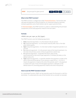 The Corporate Finance Institute Excel
71corporatefinanceinstitute.com
PPMT Get principal for given period
What is the PPMT Function?
The PPMT Function is categorized under Financial functions. The function will
calculate the payment on the principal for an investment based on periodic,
constant payments and a fixed interest rate for a given period of time.
In financial analysis, the PPMT function is useful in understanding the principal
components of the total payments made for the loan taken.
Formula
=PPMT( rate, per, nper, pv, [fv], [type] )
The PPMT function uses the following arguments:
1. Rate (required argument) – It is the interest rate per period.
2. Per (required argument) – It is the bond’s maturity date, that is, the date
when bond expires.
3. Nper (required argument) – It is the total number of payment periods in an
annuity.
4. Pv (required argument) – It is the present value of the loan/investment. It is
the total amount that a series of future payments is worth now.
5. Fv (optional argument) – It specifies the future value of the
loan/investment at the end of nper payments. If omitted, [fv] takes on the
default value of 0.
6. Type (optional argument) – It specifies whether the payment is made at the
start or the end of the period. It can assume a value of 0 or 1. If it is 0, it
means the payment is made at the end of the period; and if 1, the payment
is made at the start. If we omit the [type] argument, it will take on the
default value of 0, denoting payments made at the end of the period.
How to use the PPMT Function in Excel?
As a worksheet function, PPMT can be entered as part of a formula in a cell of a
worksheet. To understand the uses of the function, let us consider an example:
rate nper pv fv type
 