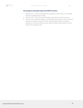 The Corporate Finance Institute Excel
74corporatefinanceinstitute.com
Few things to remember about the PPMT Function:
1. #NUM! error – Occurs if the given per argument is less than 0 or is greater
than the supplied value of nper.
2. VALUE! error – Occurs if any of the given arguments are non-numeric.
3. An error can arise if we forget to convert the interest rate or the number of
periods to months or quarters when calculating monthly or quarterly
payments. For the monthly rate, we need to divide annual rate by 12 and
by 4 for the quarterly rate.
 