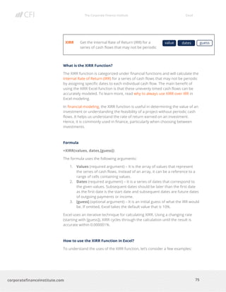 The Corporate Finance Institute Excel
75corporatefinanceinstitute.com
XIRR Get the Internal Rate of Return (IRR) for a
series of cash flows that may not be periodic
What is the XIRR Function?
The XIRR function is categorized under financial functions and will calculate the
Internal Rate of Return (IRR) for a series of cash flows that may not be periodic
by assigning specific dates to each individual cash flow. The main benefit of
using the XIRR Excel function is that these unevenly timed cash flows can be
accurately modeled. To learn more, read why to always use XIRR over IRR in
Excel modeling.
In financial modeling, the XIRR function is useful in determining the value of an
investment or understanding the feasibility of a project without periodic cash
flows. It helps us understand the rate of return earned on an investment.
Hence, it is commonly used in finance, particularly when choosing between
investments.
Formula
=XIRR(values, dates,[guess])
The formula uses the following arguments:
1. Values (required argument) – It is the array of values that represent
the series of cash flows. Instead of an array, it can be a reference to a
range of cells containing values.
2. Dates (required argument) – It is a series of dates that correspond to
the given values. Subsequent dates should be later than the first date
as the first date is the start date and subsequent dates are future dates
of outgoing payments or income.
3. [guess] (optional argument) – It is an initial guess of what the IRR would
be. If omitted, Excel takes the default value that is 10%.
Excel uses an iterative technique for calculating XIRR. Using a changing rate
(starting with [guess]), XIRR cycles through the calculation until the result is
accurate within 0.000001%.
How to use the XIRR Function in Excel?
To understand the uses of the XIRR function, let’s consider a few examples:
value dates guess
 