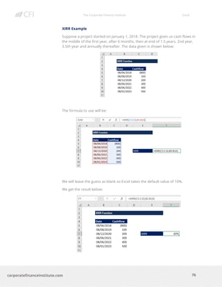The Corporate Finance Institute Excel
76corporatefinanceinstitute.com
XIRR Example
Suppose a project started on January 1, 2018. The project gives us cash flows in
the middle of the first year, after 6 months, then at end of 1.5 years, 2nd year,
3.5th year and annually thereafter. The data given is shown below:
The formula to use will be:
We will leave the guess as blank so Excel takes the default value of 10%.
We get the result below:
 